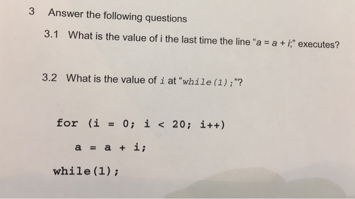 3 Answer the following questions 3.1 What is the value of i the last time the line a a i executes? 3.2 What is the value of i at while (1);? for (i = 0; i < 20; i++) a=a+i; while (1);