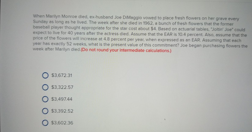 Wy, Following Marilyn Monroe's death, Joe DiMaggio was so devastated that  he delivered roses to her grave three times a week for over twenty years,  never remarried, and his last words were