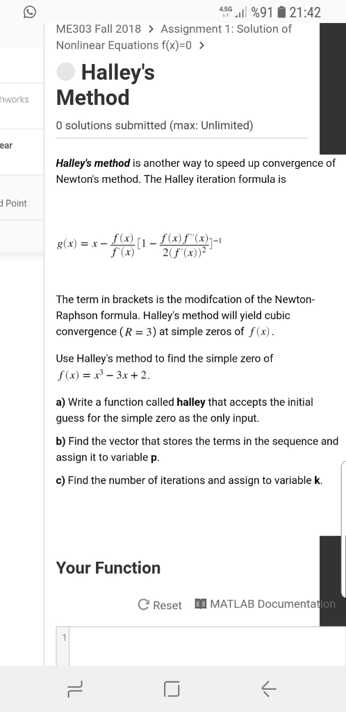 4.5G·11 %91 솥 21:42 ME303 Fall 2018 Assignment 1: Solution of Nonlinear Equations f(x)=0 > Halleys hworks Method 0 solutions submitted (max: Unlimited) ear Halleys method is another way to speed up convergence of Newtons method. The Halley iteration formula is Point g(x) = x--[1-1 (x)J (x)]-1 f(x)2(f (x)2 The term in brackets is the modifcation of the Newton- Raphson formula. Halleys method will yield cubic convergence (R 3) at simple zeros of f(x). Use Halleys method to find the simple zero of f(x) 3-3x 2 a) Write a function called halley that accepts the initial guess for the simple zero as the only input b) Find the vector that stores the terms in the sequence and assign it to variable p c) Find the number of iterations and assign to variable k. Your Function C ResetMATLAB Documentati on