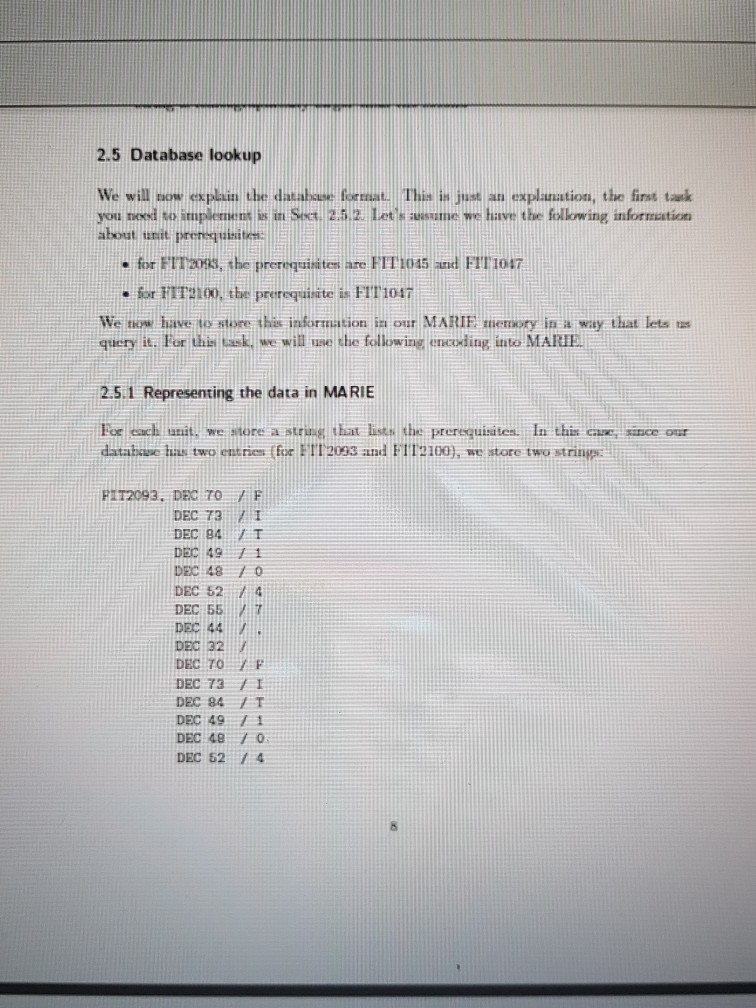 2.5 Database lookup We will aow epan dhe datakoThinjexplanation, the first tark you naed so itmpilement s imSG 252 Letsas have the following information about unit prensgueitn . for FT2, the prernquisten ae FTT 1045 nd FIT 1047 ·forFTT2100, the prerequisite is FT1017 We thow have to store this infornation in our MARIE memoty in a way that lets query it. For this lask we will use the following encoding into MARRIE 2.5.1 Representing the data in MARIE For eacl unit, we ore a string that lists the prerequisites. In this cue since out databaue huas two 

<div class=