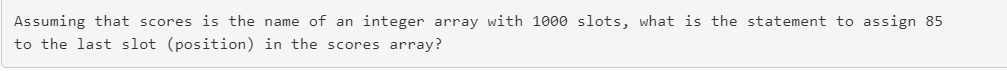 Assuming that scores is the name of an integer array with 1000 slots, what is the statement to assign 85 to the last slot (po