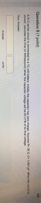 Question 8 (1 point) A R-C senes circuit is connected to a 12 volt battery. Initially the capacitor has zero charge. Assume Rs 38 ?. C= 1.881 ?F, when the circuit is closed, calculate the time (in Millisecond) when the capacitor voltage will be 63.21% of its final voltage. Your Answer Answer units