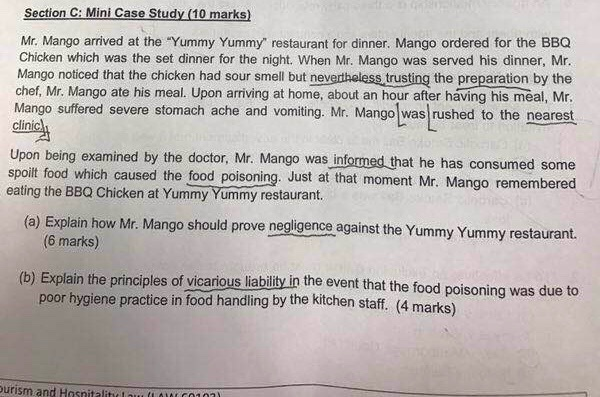 Section C: Mini Case Study (10 marks) Mr. Mango arrived at the Yummy Yummy restaurant for dinner. Mango ordered for the BBC Chicken which was the set dinner for the night. When Mr. Mango was served his dinner, Mr. Mango noticed that the chicken had sour smell but nevertheless trusting the preparation by the chef, Mr. Mango ate his meal. Upon arriving at home, about an hour after having his meal, Mr. Mango suffered severe stomach ache and vomiting. Mr. Mango was rushed to the n clinics Upon being examined by the doctor, Mr. Mango was informed that 

<div class=
