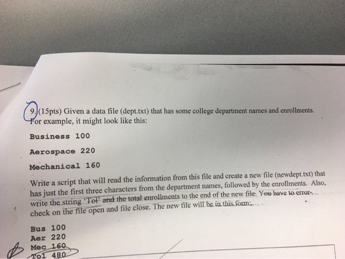 9.(15pts) Given a data file (dept.txt) that has some college department names and enrollments. For example, it might look like this: Business 100 Aerospace 220 Mechanical 160 Write a script that will read the information from this file and create a new file (newdept.txt) that has just the first three characters from the department names, followed by the enrollments. Also, write the string To r and the total enrollments to the end of the new file you have io error check on the file open and file close. The new file will be in this focm -. . Bus 100 Aer 220 Mec 160 01 480
