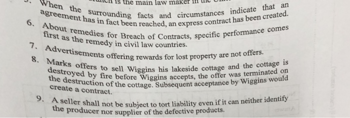 is the main law maker he When the agreement has in fact been About facts enhsrding facts and circumstances indicate ep first it remedisached, an express contract has been created. medie s for Breach of Contracts, specific performance comes e remedy in civil law countries. 7. Advertisements offering rev ards for lost property are not offers. 8. Marks offers to sell Wiggins his lakeside the offer was vingins destroyed by fire the destruction of the destructiobeo Wiggins accepts, the offer was terminated on e cottage. Subsequent acceptance by Wiggins would create a contract. 9. A s not be subject to tort liability even if it can neither identify the producer nor supplier of the defective products.