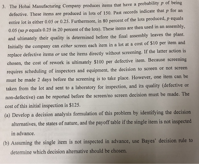 3. The Hohai Manufacturing Company produces items that have a probability p of being defective. These items are produced in lots of 150. Past records indicate that p for an entire lot is either 0.05 or 0.25. Furthermore, in 80 percent of the lots produced, p equals 0.05 (so p equals 0.25 in 20 percent of the lots). These items are then used in an assembly, and ultimately their quality is determined before the final assembly leaves the plant. nitially the company can either screen each item in a lot at a cost of $10 per item and 

<div class=