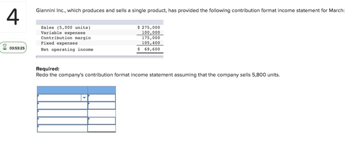 Giannini Inc., which produces and sells a single product, has provided the following contribution format income statement for March: 4 Sales (5,000 units) Variable expenses Contribution margin Fixed expenses 275,000 100,000 175,000 105 400 69,600 035325Net operating income Required: Redo the companys contribution format income statement assuming that the company sells 5,800 units