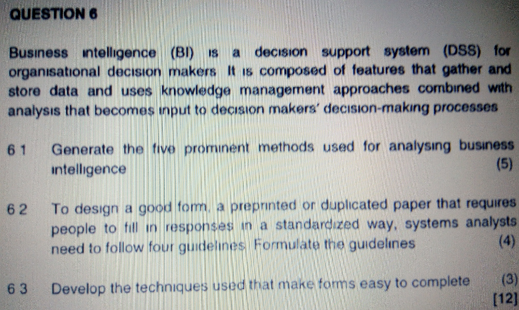 QUESTION 6 Business ntelligence (BI) S a decısion support system (DSS) for organisational decısion makers It is composed of features that gather and store data and uses knowledge management approaches combined with analysis that becomes input to decision makers decision-making processes 61 Generate the tive prominent methods used for analysing business ntelligence 62 To design a good tom, a preprinted or duplicated paper that requires people to il in responses in a standardized way, systems analysts mulate the guidelnes (4 6 3 Develop the techniques use Uat make forms easy to completo [12)