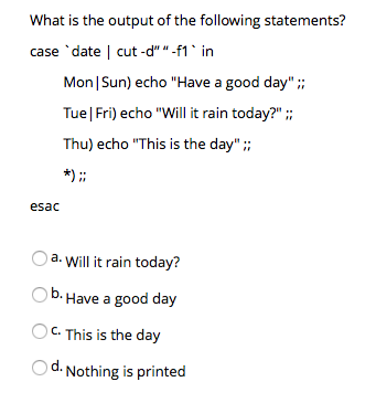 What is the output of the following statements? case date | cut d f1 n Mon lSun) echo Have a good day Tue|Fri) echo Will it rain today? Thu) echo This is the day; esac a. Will it rain today? Have a good day C.This is the day Od. Nothing is printed