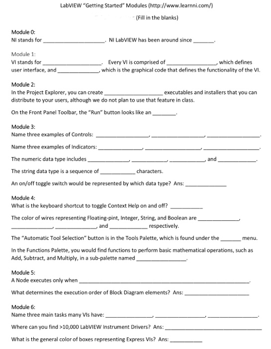 LabVIEW Getting Started Modules (http://www.learnni.com/n (Fill in the blanks) Module 0: NI stands for NI LabVIEW has been around since. Module 1 VI stands for user interface, and Every Vl is comprised of ,which defines which is the graphical code that defines the functionality of the Vi Module 2: In the Project Explorer, you can create distribute to your users, although we do not plan to use that feature in class. executables and installers that you can On the Front Panel Toolbar, the Run button looks like an Module 3: Name three examples of Controls: Name 

<div class=
