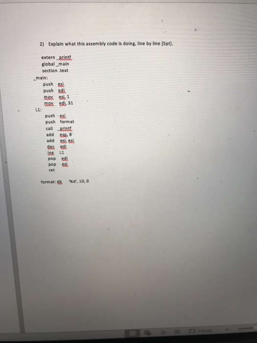 2) Explain what this assembly code is doing, line by line [Spt). extern ptiott global_main section .text main: push sai push edi L1: push es push format call printt add S3R, 8 add ssl esi ess edu os L1 pop ed pop esl format: da %d, 10, 0