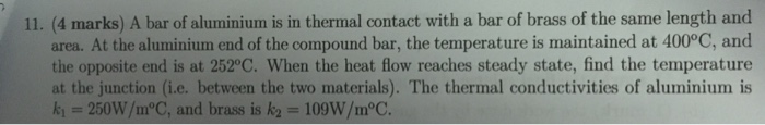 11. (4 marks) A bar of aluminium is in thermal contact with a bar of brass of the same length and area. At the aluminium end of the compound bar, the temperature is maintained at 400°C, and the opposite end is at 252°C. When the heat flow reaches steady state, find the temperature at the junction (i.e. between the two materials). The thermal conductivities of aluminium is k 250W/m°C, and brass is k2 109W/m°C.