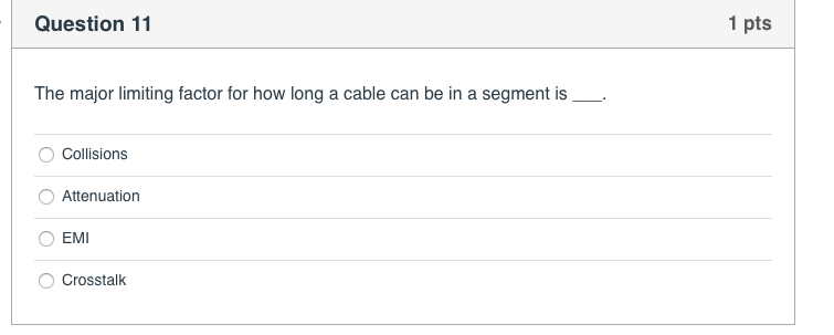 Question 11 1 pts The major limiting factor for how long a cable can be in a segment is O Collisions Attenuation O EMI O Cros