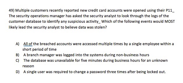49) Multiple customers recently reported new credit card accounts were opened using their P11 The security operations manager has asked the security analyst to look through the logs of the customer database to identify any suspicious activity_Which of the following events would MOST likely lead the security analyst to believe data was stolen? A) All of the breached accounts were accessed multiple times by a single employee within a short period of time A branch manager was logged into the systems during non-business hours The database was unavailable for five minutes during business hours for an unknown reaso A single user was required to change a password three times after being locked out. B) C) D)