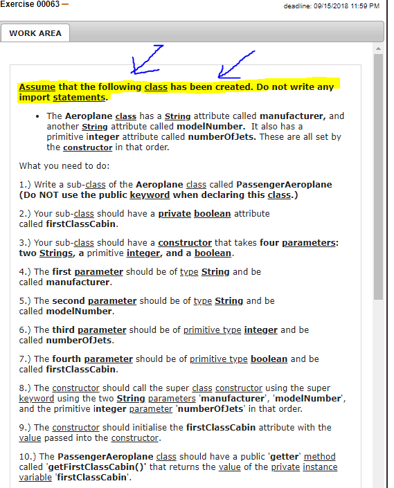 Exercise 00063_ deadline: 0915 2018 11:59 PM WORK AREA Assume that the following class has been created. Do not write any import statements. . The Aeroplane class has a String attribute called manufacturer, and another String attribute called modelNumber. It also has a primitive integer attribute called numberOfJets. These are all set by the constructor in that order. What you need to do: 1.) Write a sub-class of the Aeroplane class called PassengerAeroplane (Do NOT use the public keyword when declaring this class.) 2.) Your sub-class should have a private boolean attribute called firstClassCabin 3.) Your sub-class should have a constructor that takes four parameters: two Strings, a primitive integer, and a boolean 4.) The first parameter should be of type String and be called manufacturer 5.) The second parameter should be of type String and be called modelNumber 6.) The third parameter should be of primitive type integer and be called numberOfJets 7.) The fourth parameter should be of primitive type boolean and be called firstClassCabin 8.) The constructor should call the super class constructor using the super keyword using the two String parameters manufacturer, modelNumber, and the primitive integer parameter numberOfJets in that order 9.) The constructor should initialise the firstClassCabin attribute with the value passed into the constructor 10.) The PassengerAeroplane class should have a public getter method called getFirstClassCabin) that returns the value of the private instance variable firstClassCabin