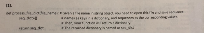 def process-file-dict(filename): # Given a file name in string object, you need to open this file and save sequence # names as keys in a dictionary, and sequences as the corresponding values. # Then, your function will return a dictionary. # The returned dictionary is named as seq-dict seq dict-l return seq_dict