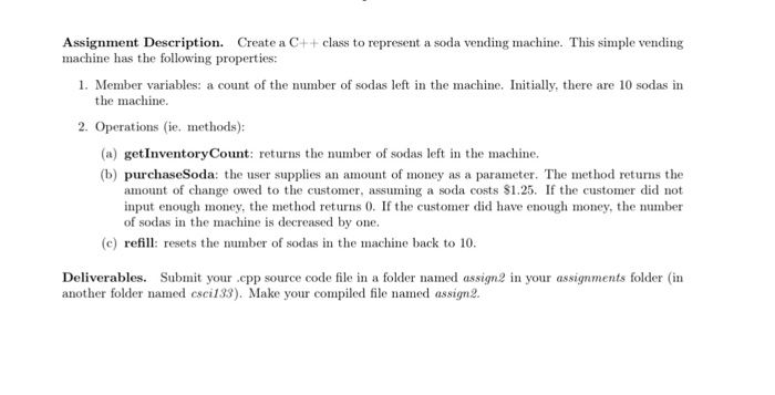 Assignment Description. Create a C++ class to represent a soda vending machine. This simple vending machine has the following properties: 1. Member variables: a count of the number of sodas left in the machine. Initially, there are 10 sodas in the machine 2. Operations (ie. methods): (a) getInventoryCount: rens the number of sodas left in the machine (b) purchaseSoda: the user supplies an amount of money as a parameter. The method returns the amount of change owed to the customer, assuming a soda costs $1.25. If the customer did not input enough money, the method returns 0. 

<div class=