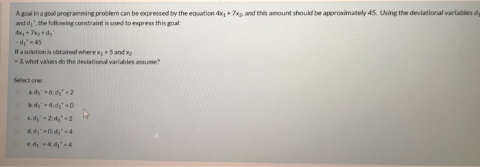 A goal in a goal programming problem can be expressed by the equation 4x1+7x2 and this amount should be approximately 45. Using the deviational variables d and di, the following constraint is used to express this goal: 4x1+ 7x2 + d -d-45 If a solution is obtained where x 1-5 and x2 -3, what values do the deviational variables assume? Select one: e.d1- 4:41.-4