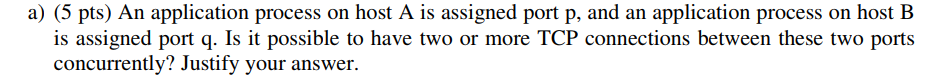 a) (5 pts) An application process on host A is assigned port p, and an application process on host B is assigned port q. Is i