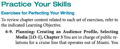 Practice Your Skills Exercises for Perfecting Your Wiriting To review chapter content related to each set of exercises, refer to the indicated Learning Objective. 6-9. Planning: Creating an Audience Profile, Selecting Media [LO-1], Chapter 3 You are in charge of public re- lations for a cruise line that operates out of Miami. You