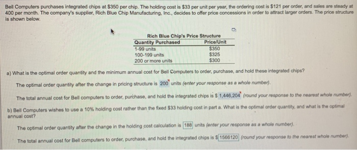 Bell Computers purchases integrated chips at $350 per chip. The holding cost is $33 per unit per year, the ordering cost is $121 per order, and sales are steady at 400 per month. The companys supplier, Rich Blue Chip Manufacturing, Inc., decides to offer price concessions in order to attract larger orders. The price structure is shown below. Rich Blue Chips Price Structure Quantity Purchased 1-99 units 100-199 units 200 or more units Price/Unit $350 $325 S300 a) What is the optimal order quantity and the minimum annual cost for Bell Computers to order, purchase, and hold these 

<div class=