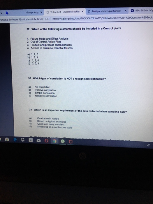 Q BSAt 382 ch 1Op %20-%20Q uestion%20Book national Software Quality Institute GmbH IDE] https//isqi.org/img/cm 32 Which of the following elements should be included in a Control plan? 1. Failure Mode and Effect Analysis 2. Out-of-Control Action Plan 3. Product and process characteristics 4. Actions to minimise potential failures a) 1,2, 3 b) 1,2,4 c) 1,3,4 d) 2,3,4 33 Which type of correlation is NOT a recognised relationship? a) No correlation b) Positive correlation c) Simple correlation d) Negative correlation 34 Which is an important requirement of the data collected when sampling data? a) Qualitative in nature b) Based on typical examples c) Quick and easy to collect d) Measured on a continuous scale