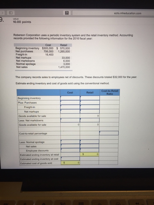 ezto.mheducation.com 10.00 points Roberson Corporation uses a periodic inventory system and the retail inventory method. Accounting records provided the following information for the 2016 fscal year: Retail Cost $305,000 Beginning inventory Net purchases Freight-in Net markups Net markdowns Normal spoilage Net sales $ 570,000 706,000 ,265,000 16,400 33,000 6,000 3,000 1,470,000 The company records sales to employees net of discounts. These discounts totaled $32,000 for the year. Estimate ending inventory and cost of goods sold using the conventional method Cost Retail Beginning inventory Plus: Purchases Freight-in Net markups Goods available for sale Less: Net markdowns Goods available for sale Less: Normal spoilage Net sales Employoe discounts Estimated ending inventory at retail Estimated ending inventory at cost Estimated cost of goods sold