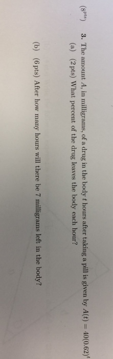 (spt) 3. The amount A, in milligrams, of a drug in the body t hours after taking a pill is given by A(t) 40(o.62) (a) (2 pts) What percent of the drug leaves the body each hour? (b) (6 pts) After how many hours will there be 7 milligrams left in the body?