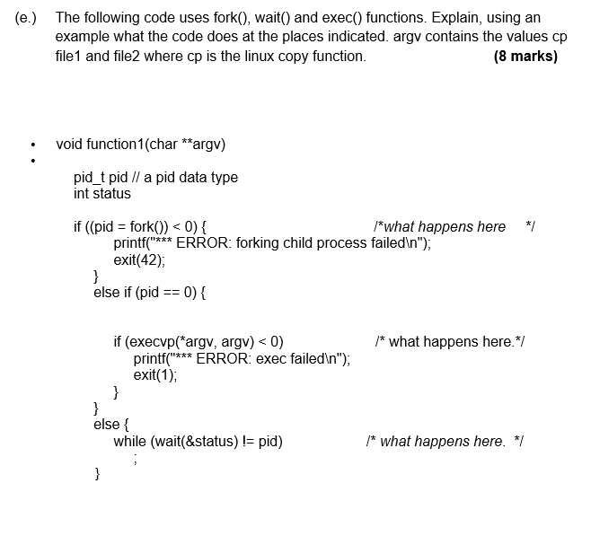 (e) The following code uses fork0, wait) and exec) functions. Explain, using an example what the code does at the places indicated. argv contains the values cp file1 and file2 where cp is the linux copy function. (8 marks) void function1 (char argv) pidt pida pid data type int status if ((pid forkO) 0) what happens here / prERROR: forking child process failedin), exit(42), else if (pid0) if (execvp(argv, argv) < 0) what happens here. print exit(1) ERROR: exec failedin), else while (wait(&status) 1- pid) /* what happens here.