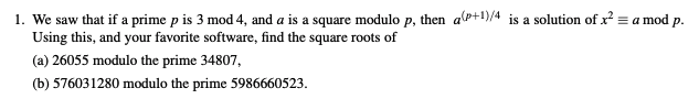 l. We saw that if a prime pis 3 mod 4, and a is a square modulo p, then a(p+1)/4 is a solution of x-a mod p. Using this, and your favorite software, find the square roots of (a) 26055 modulo the prime 34807, (b) 576031280 modulo the prime 5986660523