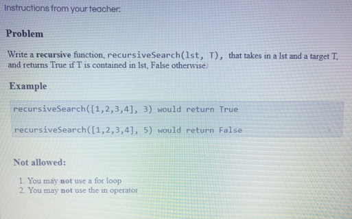 Instructions from your teacher. Problem Write a recursive function, recursiveSearch(1st, T), that takes in a Ist and a target T and returns True if T is contained in Ist, False otherwise. Example recursiveSearch([1,2,3,4], 3) would return True recursiveSearch ([1,2,3,4], 5) would return False Not allowed: 1. You may not use a for loop 2. You may not use the in operator