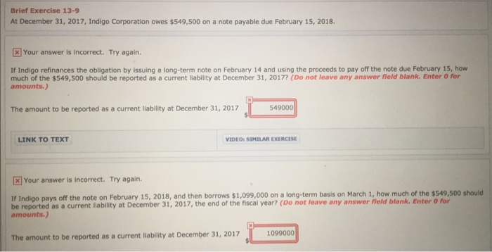 Brief Exercise 13-9 At December 31, 2017, Indigo Corporation owes $549,500 on a note payable due February 15, 2018 Your answer is incorrect. Try again If Indigo refinances the obligation by issuing a long-term note on February 14 and using the proceeds to pay off the note due February 15, how much of the $549,500 should be reported as a current liability at December 31, 20177 (Do not leave any answer field blank. Enter O for amounts.) The amount to be reported as a current liability at December 31, 2017 549000 LINK TO TEXT VIDEOs SIMILAR EXERCISE Your answer is incorrect. Try again. If Indigo pays off the note on February 15, 2018, and then borrows $1,099,000 on a long-term basis on March 1, how much of the $549,500 should be reported as a current liability at December 31, 2017, the end of the fiscal year? (Do not leave any answer field blank. Enter o for amounts.) 1099000 The amount to be reported as a current liability at December 31, 2017