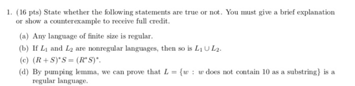 1. (16 pts) State whether the following statements are true or not. You must give a brief explanation or show a counterexample to receive full credit (a) Any language of finite size is regular. (b) If L and L2 are nonregular languages, then so is L1UL2 (c) (R +S)S- (Rs) (d) By pumping lemma, we can prove that L = {w : w does not contain 10 as a substring) is a regular language