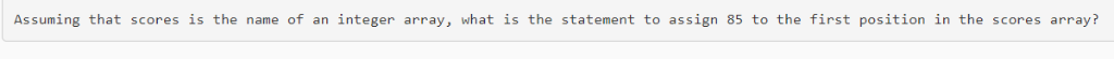Assuming that scores is the name of an integer array, what is the statement to assign 85 to the first position in the scores