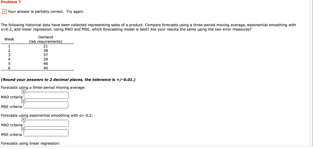 Problem 7 Your answer is partially correct. Try again The following historical data have been collected representing sales of a product. Compare forecasts using a three-period moving average, exponential smoothing with a=0.2, and linear regression. Using MAD and MSE, which forecasting model is best? Are your results the same using the two error measures? Demand lab requirements 21 38 37 39 46 40 Week 5 (Round your answers to 2 decimal places, the tolerance is +/-0.01.) Forecasts using a three-period moving average MAD criteria MSE criteria Forecasts using exponential smoothing with a 0.2: MAD criteria MSE criteria Forecasts using linear regression: