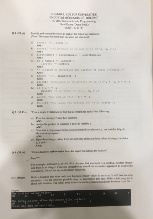 ISTANBUL KOLTOR ONIVERSITES ENDOSTRI MOHENDISLIGI BOLOMO IE 2002 Introduction to Programming Final Exam (Open Book) (May 11, 2018) Q1 2ep)Identify and correct the errors in each of the following statements (Note: There may be more than one error per statement) a) scanfd value b) printf{ -Tha product of Id and td im %dn, x, y ); c) firstNumber+secondNumbersunofNumbers ANS ANS: ANS: af t number largest argestumberi ANS Progran to determine the largest of three Integers 7 ANS: Scanf( -ld-, antnteger ); ANS: g) printtRainder of d divided by dsexYxy ANS: h) if(x-y); printfl dequal to sdn.xy ANS: ANS 

<div class=