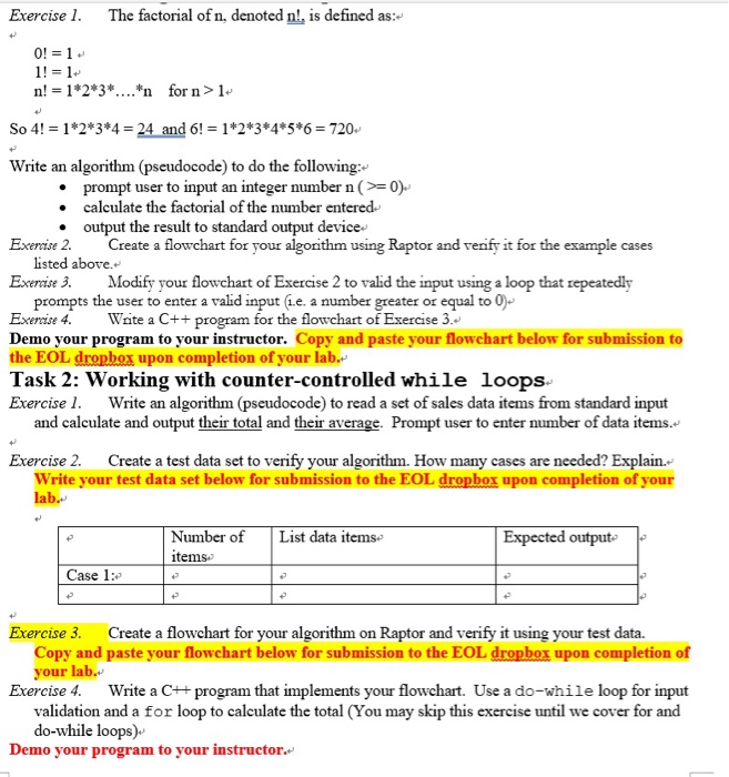 Exercise 1. The factorial of n, denoted n!, is defined as: n! 12*3*....*n for n>1 So 4!1*2*3*4 -24 and 6!1 2*3*45*6 720 Write an algorithm (pseudocode) to do the following: . prompt user to input an integer number n 0) calculate the factorial of the number entered . output the result to standard output device Exeraise 2. Create a flowchart for your algonithm using Raptor and verify it for the example cases listed above. Exerase 3. Modify your flowchart of Exercise 2 to valid the input using a loop that repeatedly prompts the user to enter 

<div class=