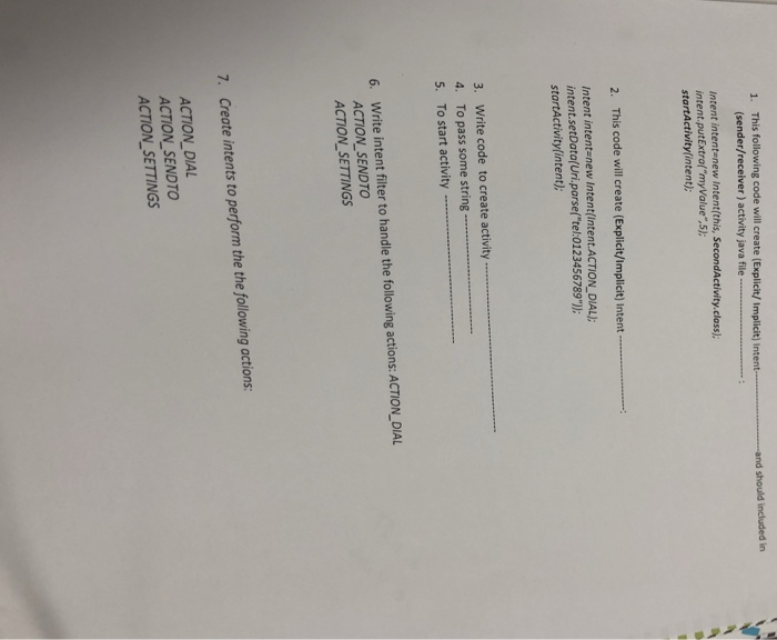 1. This following code will create (Explicit/Implicit) Intent (sender/receiver) activity java file and should included in Intent intent-new Intent(this, SecondActivity.class): intent.putExtrafmyValue.5) startActivitylintent); 2. This code will create (Explicit/Implicit) Intent Intent intentenew Intent(Intent.ACTION DIAL); intent.setData(Uri.parse(tel:0123456789) startActivitylintent) 3. Write code to create activity 4, To pass some string 5. To start activity … 6. Write intent filter to handle the following actions: ACTION_DIAL ACTION SENDTO ACTION SETTINGS 7. Create intents to perform the the following actions: ACTION DIAL ACTION SENDTO ACTION SETTINGS