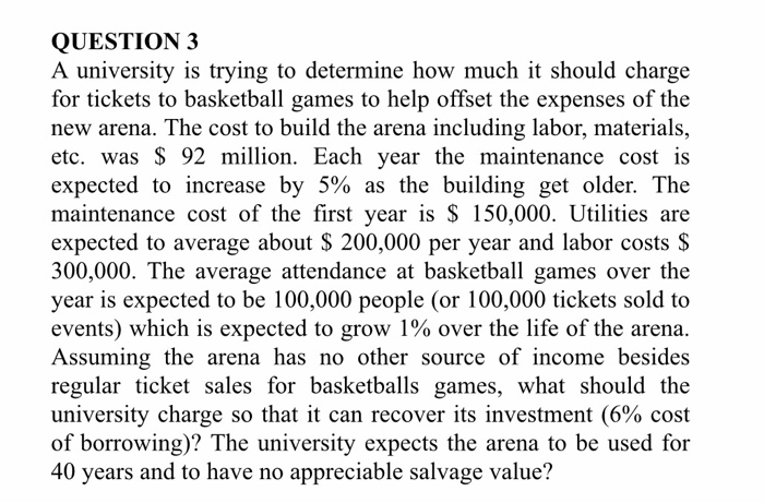 QUESTION 3 A university is trying to determine how much it should charge for tickets to basketball games to help offset the expenses of the new arena. The cost to build the arena including labor, materials, etc. was $ 92 million. Each year the maintenance cost is expected to increase by 5% as the building get older. The maintenance cost of the first year is $ 150,000. Utilities are expected to average about S 200,000 per year and labor costs $ 300,000. The average attendance at basketball games over the year is expected to be 100,000 people (or 

<div class=