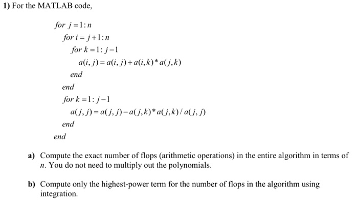 1) For the MATLAB code, for -1: for i-j+1:n for k = 1: j-1 ali,j) ali,j)+ali,k)* aj,k) end end for k-1:j-1 a(j, j) = a(j, j)-a(j,k)* a(j,k) / a(j, j) end end a) Compute the exact number of flops (arithmetic operations) in the entire algorithm in terms of n. You do not need to multiply out the polynomials. b) Compute only the highest-power term for the number of flops in the algorithm using integration.