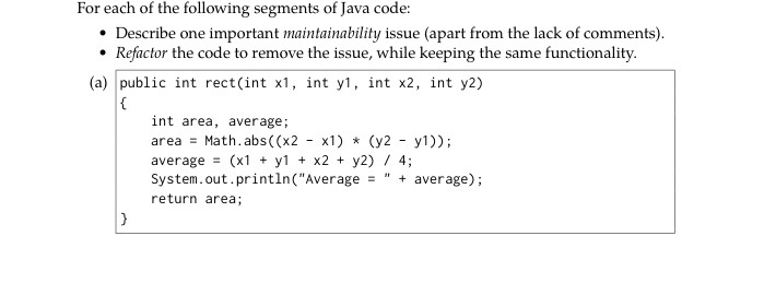 For each of the following segments of Java code Describe one important maintainability issue (apart from the lack of comments