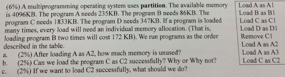 (6%) A multiprogramming operating system uses partition. The available memory Load A as A is 4096KB. The program A needs 235KB. The program B needs 86KB. The program C needs 1833KB. The program D needs 347KB. If a program is loaded Load C as Cl many times, every load will need an individual memory allocation. (That is, loading program B two times will cost 172 KB). We run programs as the order described in the table. Load B as B1 Load D as D Remove Cl Load A as A2 Load A as A3 (296) After loading Aas A2, how much memory is unused? (296) Can we load the program C as C2 successfully? Why or Why not? (296) If we want to load C2 successfully, what should we do? b. Load C as C2