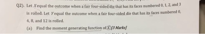 Q2). Let Xequal the outcome when a fair four-sided die that has its faces numbered 0, 1, 2, and 3 is rolled. Let Yequal the outcome when a fair four-sided die that has its faces numbered 0 4, 8, and 12 is rolled. (a) Find the moment generating function of /13 Marks