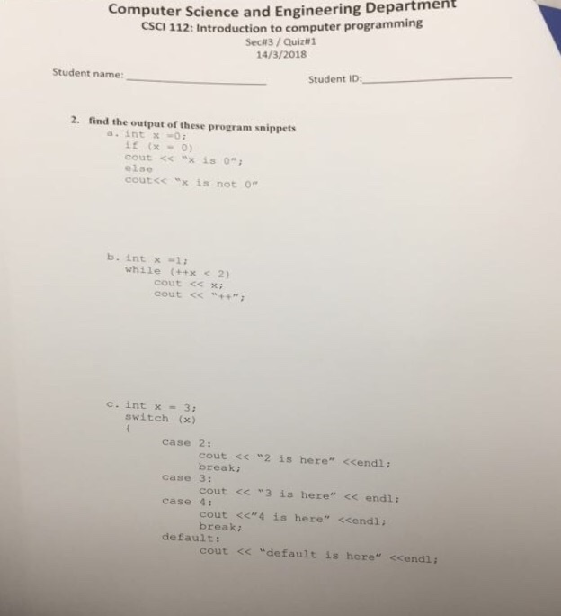 Computer Science and Engineering Department CSCI 112: Introduction to computer programming Sec#3 / Quiz#1 14/3/2018 Student name: Student ID: - 2. find the output of these program snippets a. int x0 if (x=0) cout << “x is 0; else cout<c x is not o b. int x -1 while (+x<2) cout <<xi cout < c. int x = 3; switch (x) case 2: cout << 2 is here <cendl: break cout <<3 is here << endl: cout <<4 is here <cendl: case 3: case 4: break default: cout << default is here <cendl;