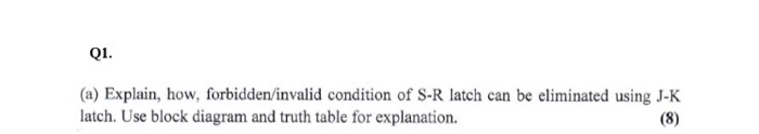 Q1. a) Explain, how, forbidden/invalid condition of S-R latch can be eliminated using J-K latch. Use block diagram and truth