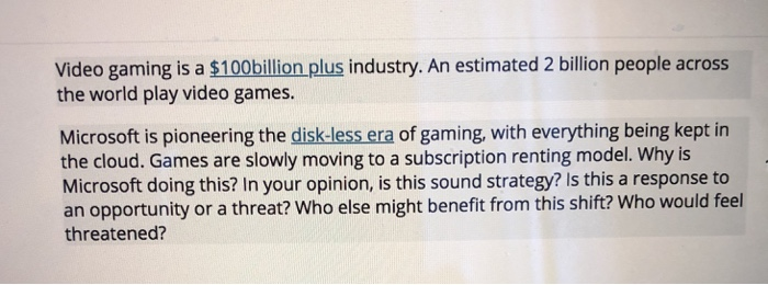 Video gaming is a $100billion plus industry. An estimated 2 billion people across the world play video games. Microsoft is pioneering the disk-less era of gaming, with everything being kept in the cloud. Games are slowly moving to a subscription renting model. Why is Microsoft doing this? In your opinion, is this sound strategy? Is this a response to an opportunity or a threat? Who else might benefit from this shift? Who would feel threatened?