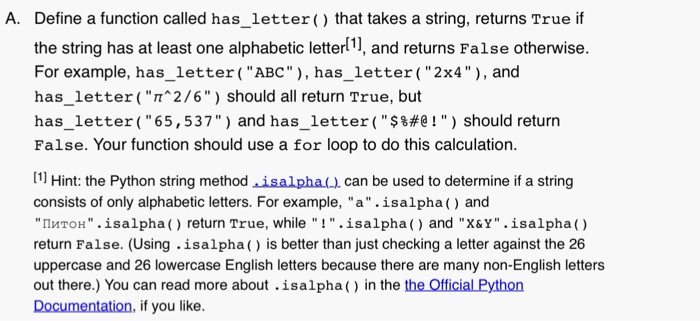 A. Define a function called has_letter ( that takes a string, returns True if the string has at least one alphabetic letterl, and returns False otherwise. For example, has_letter (ABC, has_letter (2x4, and has_letter(T 2/6) should all return True, but has-letter ( 65, 537 ) and has.-letter ( $&#@ ! ) should return False. Your function should use a for loop to do this calculation [1 Hint: the Python string method isalpha can be used to determine if a string consists of only alphabetic letters. For example, a.isalpha() and ?????. isalpha ( ) return True, while ! 

<div class=