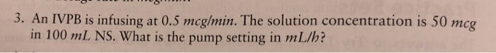 3. An IVPB is infusing at 0.5 mcglmin. The solution concentration is 50 mcg in 100 mL NS. What is the pump setting in mL/h?