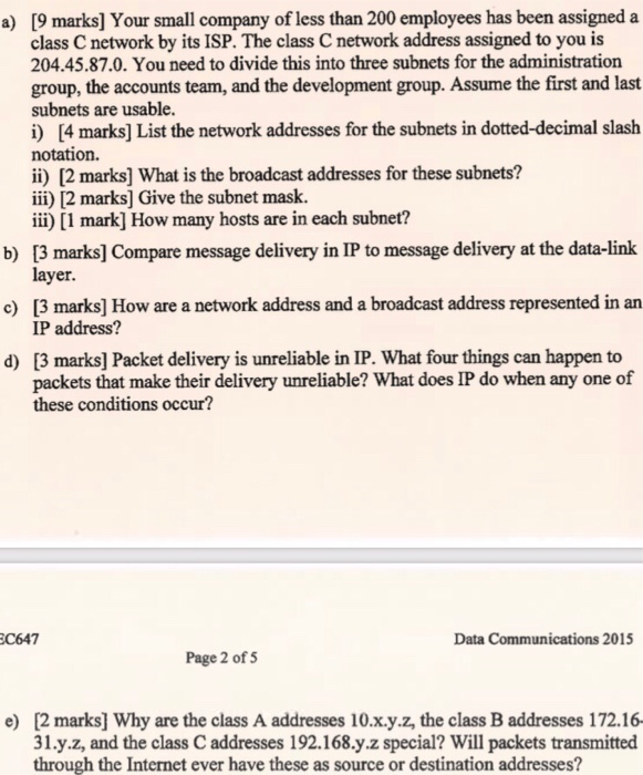 [9 marks] Your small company of less than 200 employees has been assigned a class C network by its ISP. The class C network address assigned to you is 204.45.87.0. You need to divide this into three subnets for the administration group, the accounts team, and the development group. Assume the first and last subnets are usable. i) [4 marks] List the network addresses for the subnets in dotted-decimal slash notation. ii) [2 marks] What is the broadcast addresses for these subnets? ii) 12 marks] Give the subnet mask. iii) [1 mark] How many hosts are in each 

<div class=