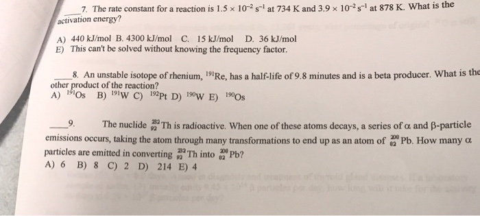 7. The rate constant for a reaction is 1.5 x 10-2 s-1 at 734 K and 3.9 × 10-2 s-1 at 878 K. What is the activation energy? A) 440 kJ/mol B. 4300 kJ/mol C. 15 kJ/mol D. 36 kJ/mol E) This cant be solved without knowing the frequency factor 8. An unstable isotope of rhenium, 191Re, has a half-life of 9.8 minutes and is a beta producer. What is the other product of the reaction? 191 - The nuclide This radioactive. when one of these atoms decays, a series of α and β-particle emissions occurs, taking the atom through many transformations to end up as an atom of Pb How many α particles are emitted in converting Th into b? 232 A) 6 B) 8 C) 2 D) 214 E) 4